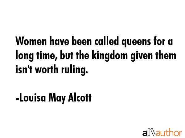 Women have been called queens for a long time, but the kingdom given them isn\'t worth ruling. - Louisa May Alcott Quote