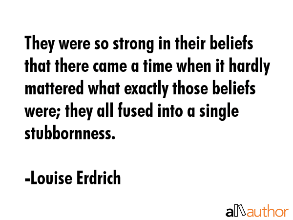 They were so strong in their beliefs that there came a time when it hardly mattered what exactly those beliefs were; they all fused into a single stubbornness. - Louise Erdrich Quote