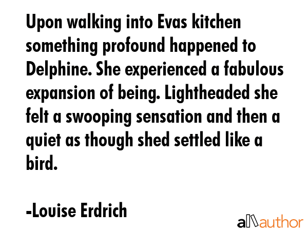 Upon walking into Evas kitchen something profound happened to Delphine. She experienced a fabulous expansion of being. Lightheaded she felt a swooping sensation and then a quiet as though shed... - Louise Erdrich Quote