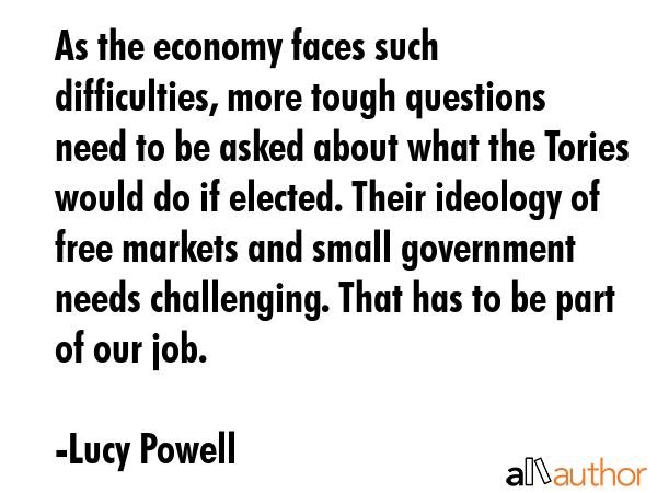 As the economy faces such difficulties, more tough questions need to be asked about what the Tories would do if elected. Their ideology of free markets and small government needs challenging. That... - Lucy Powell Quote