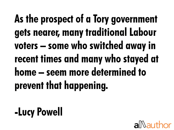 As the prospect of a Tory government gets nearer, many traditional Labour voters – some who switched away in recent times and many who stayed at home – seem more determined to prevent that... - Lucy Powell Quote