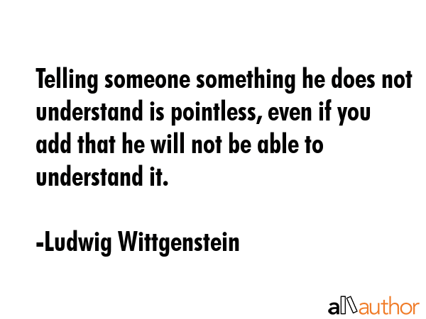 Telling someone something he does not understand is pointless, even if you add that he will not be able to understand it. - Ludwig Wittgenstein Quote