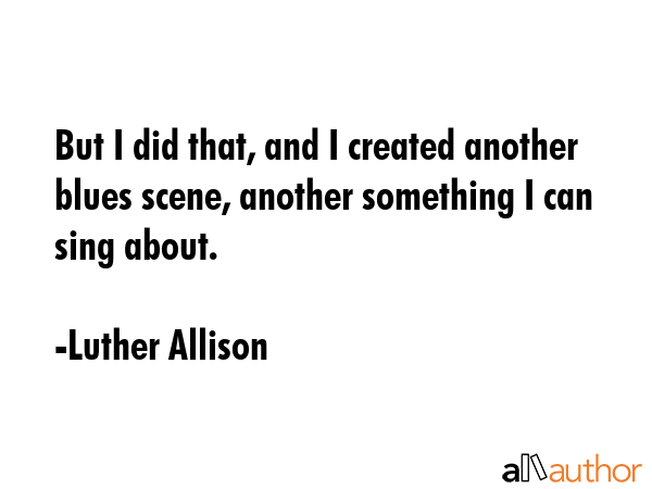 But I did that, and I created another blues scene, another something I can sing about. - Luther Allison Quote GIF