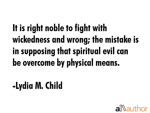 It is right noble to fight with wickedness and wrong; the mistake is in supposing that spiritual evil can be overcome by physical means. - Lydia M. Child Quote