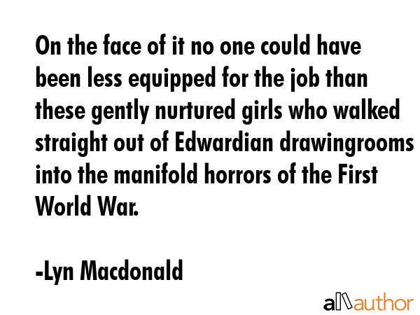 On the face of it no one could have been less equipped for the job than these gently nurtured girls who walked straight out of Edwardian drawingrooms into the manifold horrors of the First World War. - Lyn Macdonald Quote