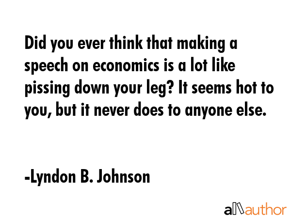 Did you ever think that making a speech on economics is a lot like pissing down your leg? It seems hot to you, but it never does to anyone else. - Lyndon B. Johnson Quote