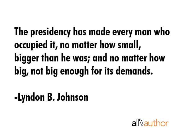 The presidency has made every man who occupied it, no matter how small, bigger than he was; and no matter how big, not big enough for its demands. - Lyndon B. Johnson Quote