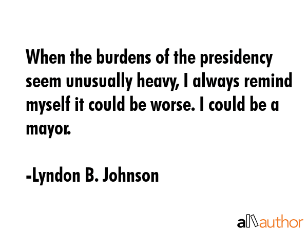When the burdens of the presidency seem unusually heavy, I always remind myself it could be worse. I could be a mayor. - Lyndon B. Johnson Quote
