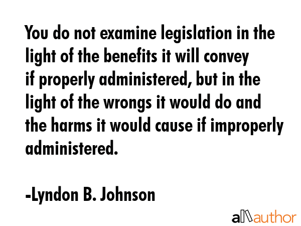 You do not examine legislation in the light of the benefits it will convey if properly administered, but in the light of the wrongs it would do and the harms it would cause if improperly administered. - Lyndon B. Johnson Quote