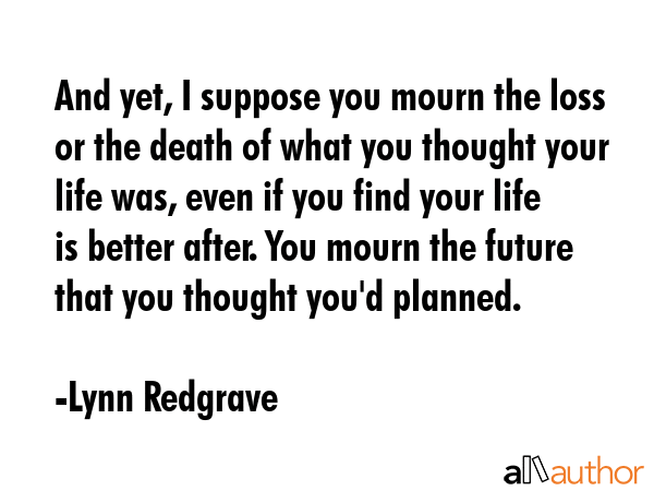 And yet, I suppose you mourn the loss or the death of what you thought your life was, even if you... - Lynn Redgrave Quote GIF