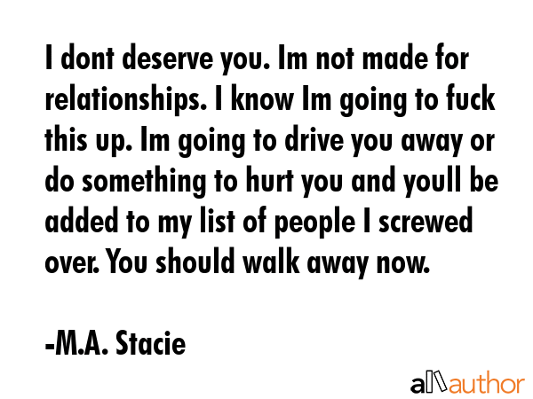 I dont deserve you. Im not made for relationships. I know Im going to fuck this up. Im going to drive you away or do something to hurt you and youll be added to my list of people I screwed over. You... - M.A. Stacie Quote