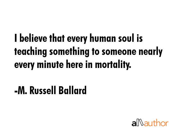 I believe that every human soul is teaching something to someone nearly every minute here in mortality. - M. Russell Ballard Quote