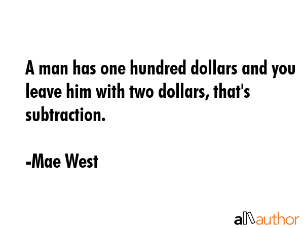 A man has one hundred dollars and you leave him with two dollars, that\