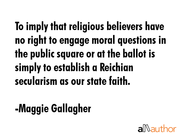 To imply that religious believers have no right to engage moral questions in the public square or... - Maggie Gallagher Quote GIF