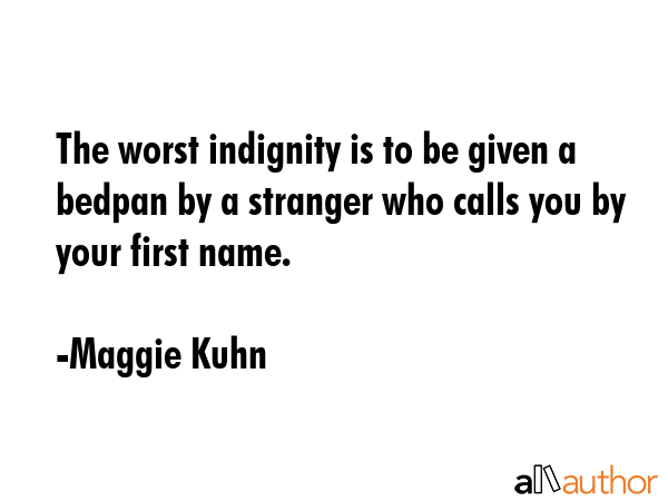The worst indignity is to be given a bedpan by a stranger who calls you by your first name. - Maggie Kuhn Quote