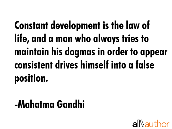 Constant development is the law of life, and a man who always tries to maintain his dogmas in order to appear consistent drives himself into a false position. - Mahatma Gandhi Quote