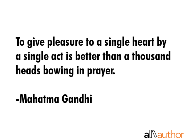 To give pleasure to a single heart by a single act is better than a thousand heads bowing in prayer. - Mahatma Gandhi Quote