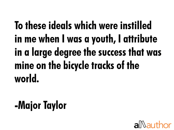 To these ideals which were instilled in me when I was a youth, I attribute in a large degree the success that was mine on the bicycle tracks of the world. - Major Taylor Quote