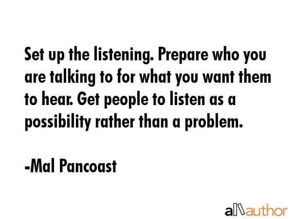 Set up the listening. Prepare who you are talking to for what you want them to hear. Get people to listen as a possibility rather than a problem. - Mal Pancoast Quote