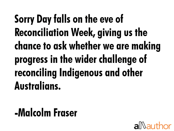 Sorry Day falls on the eve of Reconciliation Week, giving us the chance to ask whether we are... - Malcolm Fraser Quote GIF