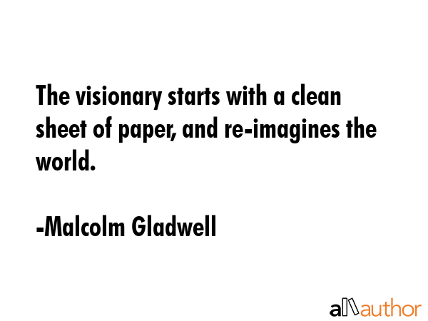 The visionary starts with a clean sheet of paper, and re-imagines the world. - Malcolm Gladwell Quote