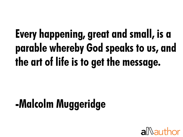 Every happening, great and small, is a parable whereby God speaks to us, and the art of life is to... - Malcolm Muggeridge Quote GIF