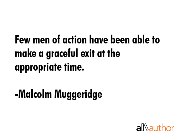 Few men of action have been able to make a graceful exit at the appropriate time. - Malcolm Muggeridge Quote
