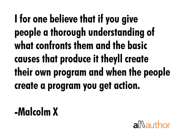 I for one believe that if you give people a thorough understanding of what confronts them and the basic causes that produce it theyll create their own program and when the people create a program you... - Malcolm X Quote