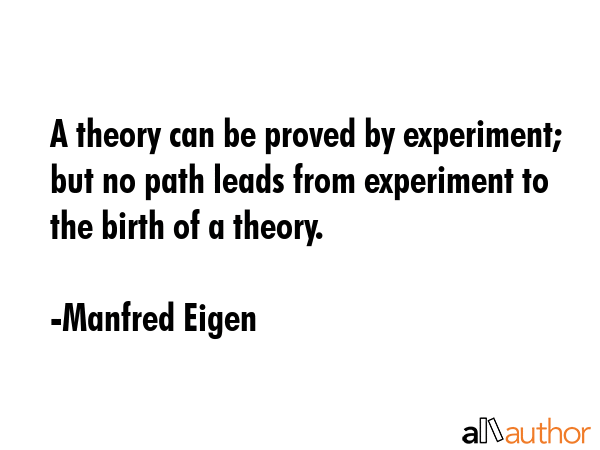 A theory can be proved by experiment; but no path leads from experiment to the birth of a theory. - Manfred Eigen Quote