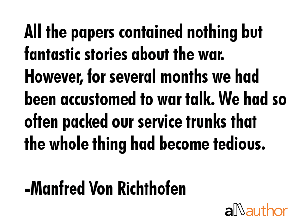 All the papers contained nothing but fantastic stories about the war. However, for several months we had been accustomed to war talk. We had so often packed our service trunks that the whole thing... - Manfred Von Richthofen Quote