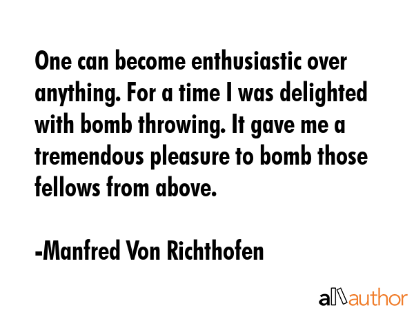 One can become enthusiastic over anything. For a time I was delighted with bomb throwing. It gave me a tremendous pleasure to bomb those fellows from above. - Manfred Von Richthofen Quote