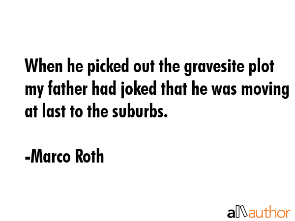 When he picked out the gravesite plot my father had joked that he was moving at last to the suburbs. - Marco Roth Quote GIF