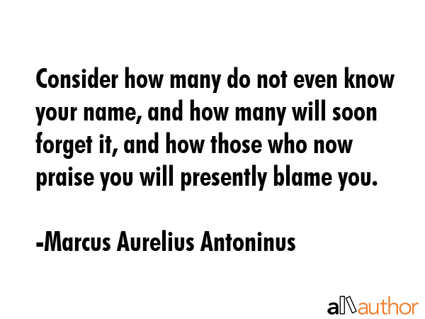 Consider how many do not even know your name, and how many will soon forget it, and how those who now praise you will presently blame you. - Marcus Aurelius Antoninus Quote