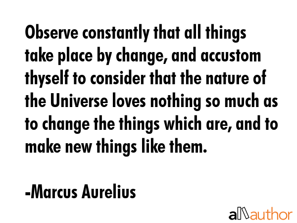 Observe constantly that all things take place by change, and accustom thyself to consider that the nature of the Universe loves nothing so much as to change the things which are, and to make new... - Marcus Aurelius Quote