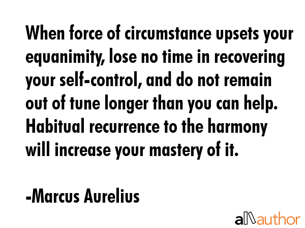 When force of circumstance upsets your equanimity, lose no time in recovering your self-control, and do not remain out of tune longer than you can help. Habitual recurrence to the harmony will... - Marcus Aurelius Quote