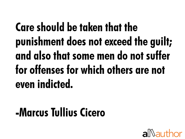 Care should be taken that the punishment does not exceed the guilt; and also that some men do not suffer for offenses for which others are not even indicted. - Marcus Tullius Cicero Quote