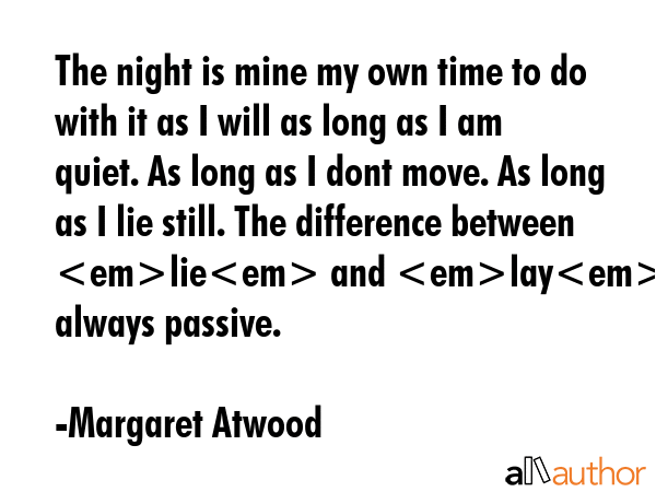 The night is mine my own time to do with it as I will as long as I am quiet. As long as I dont move. As long as I lie still. The difference between lie and lay. Lay is always passive. - Margaret Atwood Quote