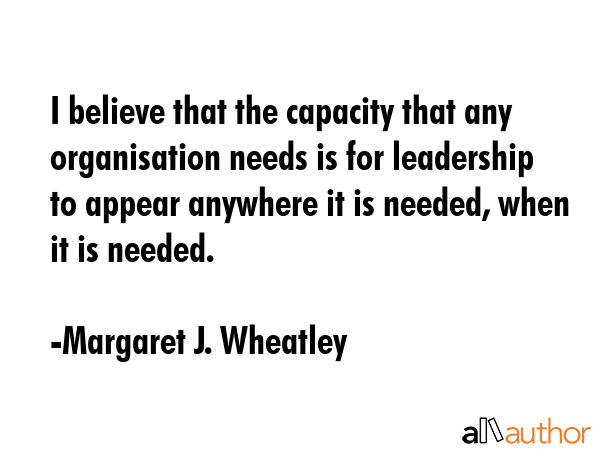 I believe that the capacity that any organisation needs is for leadership to appear anywhere it is needed, when it is needed. - Margaret J. Wheatley Quote