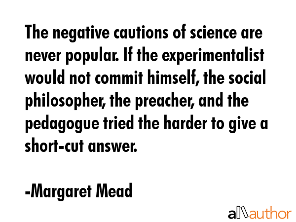 The negative cautions of science are never popular. If the experimentalist would not commit himself, the social philosopher, the preacher, and the pedagogue tried the harder to give a short-cut... - Margaret Mead Quote