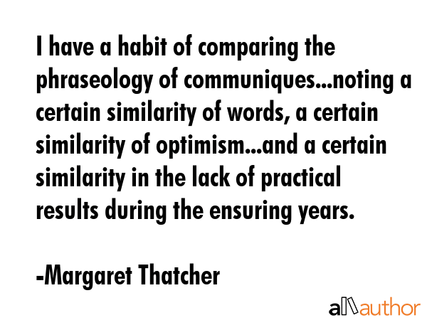 I have a habit of comparing the phraseology of communiques...noting a certain similarity of words, a certain similarity of optimism...and a certain similarity in the lack of practical results during... - Margaret Thatcher Quote