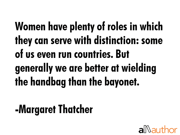 Women have plenty of roles in which they can serve with distinction: some of us even run countries. But generally we are better at wielding the handbag than the bayonet. - Margaret Thatcher Quote