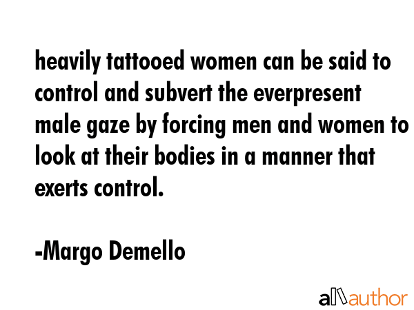 heavily tattooed women can be said to control and subvert the everpresent male gaze by forcing men and women to look at their bodies in a manner that exerts control. - Margo Demello Quote