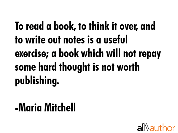 To read a book, to think it over, and to write out notes is a useful exercise; a book which will not repay some hard thought is not worth publishing. - Maria Mitchell Quote