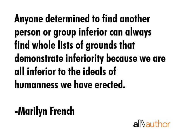 Anyone determined to find another person or group inferior can always find whole lists of grounds that demonstrate inferiority because we are all inferior to the ideals of humanness we have erected. - Marilyn French Quote