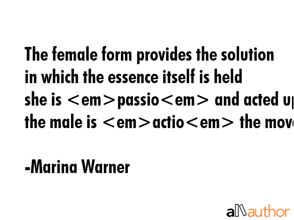 The female form provides the solution in which the essence itself is held she is passio and acted upon the male is actio the mover. - Marina Warner Quote