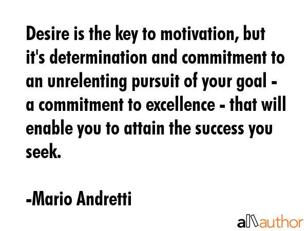 Desire is the key to motivation, but it\'s determination and commitment to an unrelenting pursuit of your goal - a commitment to excellence - that will enable you to attain the success you seek. - Mario Andretti Quote