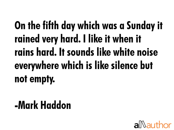 On the fifth day which was a Sunday it rained very hard. I like it when it rains hard. It sounds like white noise everywhere which is like silence but not empty. - Mark Haddon Quote