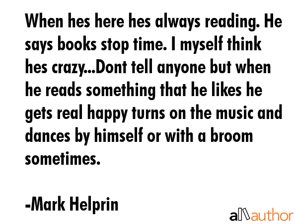 When hes here hes always reading. He says books stop time. I myself think hes crazy...Dont tell anyone but when he reads something that he likes he gets real happy turns on the music and dances by... - Mark Helprin Quote