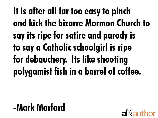 It is after all far too easy to pinch and kick the bizarre Mormon Church to say its ripe for satire and parody is to say a Catholic schoolgirl is ripe for debauchery.  Its like shooting polygamist... - Mark Morford Quote