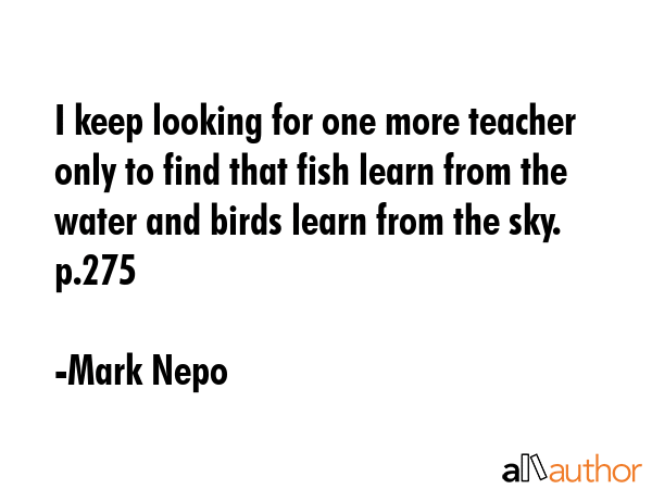 I keep looking for one more teacher only to find that fish learn from the water and birds learn... - Mark Nepo Quote GIF